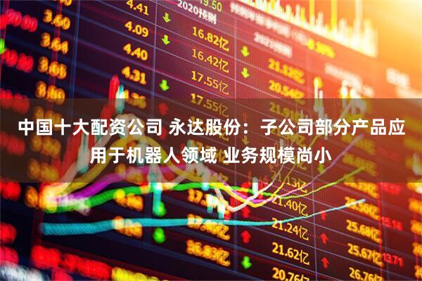 中国十大配资公司 永达股份：子公司部分产品应用于机器人领域 业务规模尚小