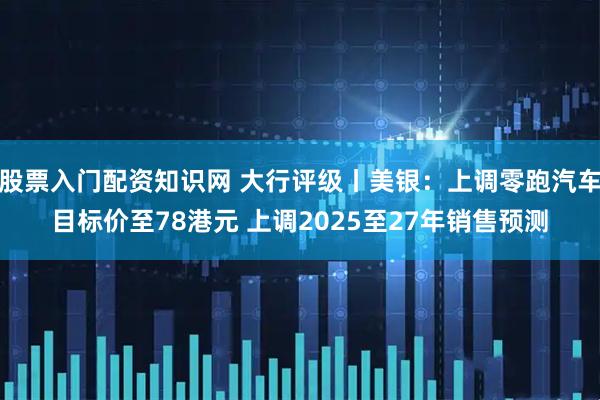 股票入门配资知识网 大行评级丨美银：上调零跑汽车目标价至78港元 上调2025至27年销售预测