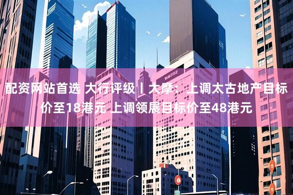 配资网站首选 大行评级丨大摩：上调太古地产目标价至18港元 上调领展目标价至48港元