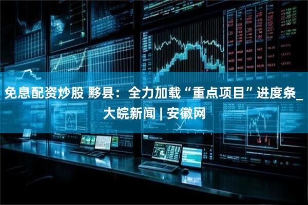 免息配资炒股 黟县：全力加载“重点项目”进度条_大皖新闻 | 安徽网