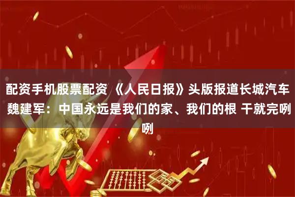 配资手机股票配资 《人民日报》头版报道长城汽车 魏建军：中国永远是我们的家、我们的根 干就完咧