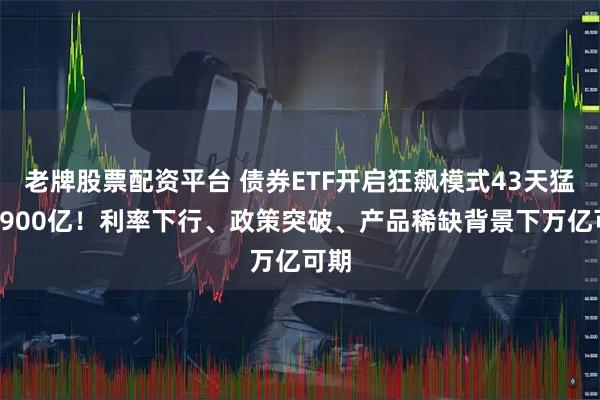 老牌股票配资平台 债券ETF开启狂飙模式43天猛增1900亿！利率下行、政策突破、产品稀缺背景下万亿可期