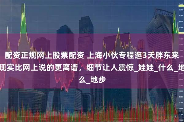 配资正规网上股票配资 上海小伙专程逛3天胖东来！现实比网上说的更离谱，细节让人震惊_娃娃_什么_地步