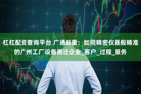 杠杠配资查询平台 广通起重：如同精密仪器般精准的广州工厂设备搬迁企业_客户_过程_服务