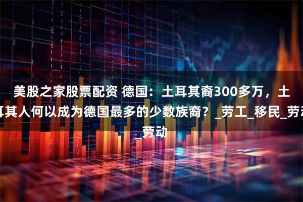 美股之家股票配资 德国：土耳其裔300多万，土耳其人何以成为德国最多的少数族裔？_劳工_移民_劳动