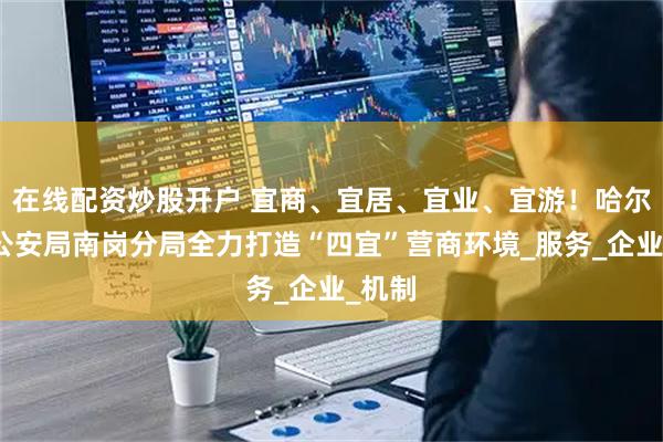 在线配资炒股开户 宜商、宜居、宜业、宜游！哈尔滨市公安局南岗分局全力打造“四宜”营商环境_服务_企业_机制