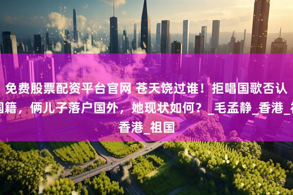 免费股票配资平台官网 苍天饶过谁！拒唱国歌否认中国籍，俩儿子落户国外，她现状如何？_毛孟静_香港_祖国