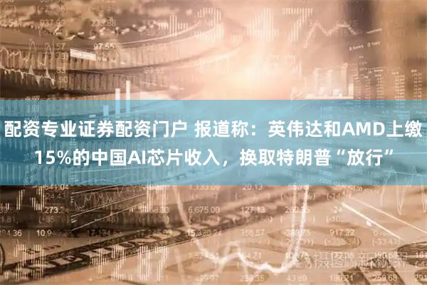 配资专业证券配资门户 报道称：英伟达和AMD上缴15%的中国AI芯片收入，换取特朗普“放行”