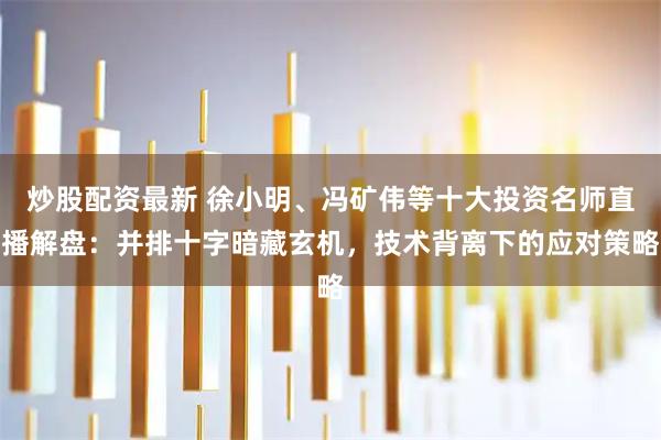 炒股配资最新 徐小明、冯矿伟等十大投资名师直播解盘：并排十字暗藏玄机，技术背离下的应对策略