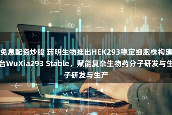 免息配资炒股 药明生物推出HEK293稳定细胞株构建平台WuXia293 Stable，赋能复杂生物药分子研发与生产
