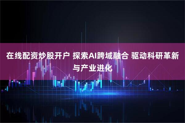 在线配资炒股开户 探索AI跨域融合 驱动科研革新与产业进化