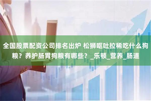 全国股票配资公司排名出炉 松狮呕吐拉稀吃什么狗粮？养护肠胃狗粮有哪些？_乐顿_营养_肠道