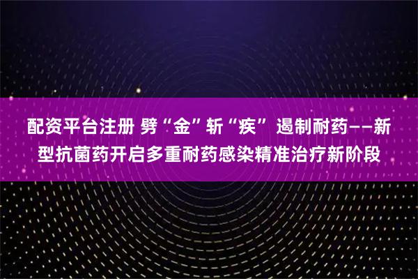 配资平台注册 劈“金”斩“疾” 遏制耐药——新型抗菌药开启多重耐药感染精准治疗新阶段