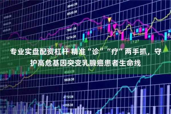 专业实盘配资杠杆 精准“诊”“疗”两手抓，守护高危基因突变乳腺癌患者生命线
