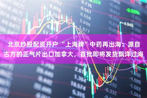 北京炒股配资开户 “上海牌”中药再出海：源自古方的正气片出口加拿大，首批即将发货飘洋过海