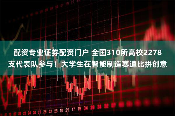 配资专业证券配资门户 全国310所高校2278支代表队参与！大学生在智能制造赛道比拼创意