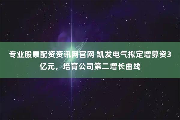 专业股票配资资讯网官网 凯发电气拟定增募资3亿元，培育公司第二增长曲线