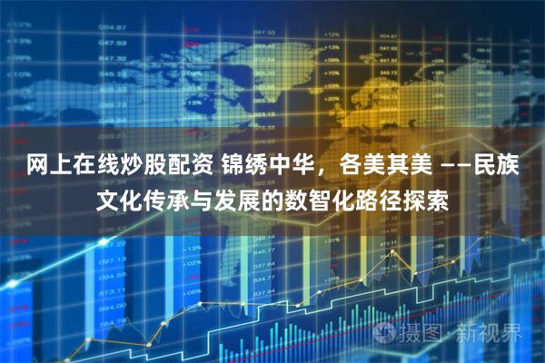网上在线炒股配资 锦绣中华，各美其美 ——民族文化传承与发展的数智化路径探索